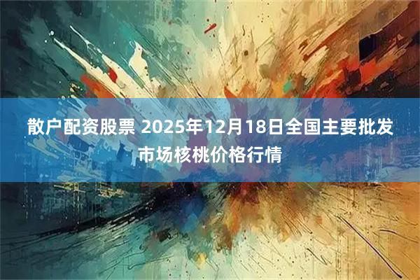 散户配资股票 2025年12月18日全国主要批发市场核桃价格行情