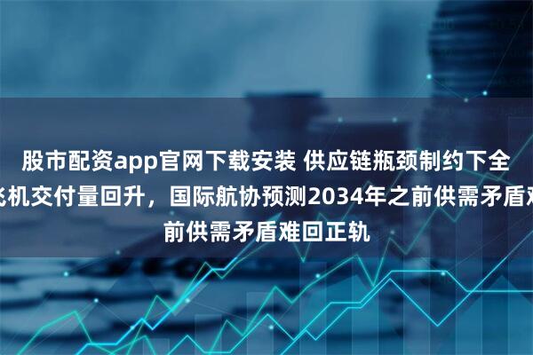 股市配资app官网下载安装 供应链瓶颈制约下全球商用飞机交付量回升，国际航协预测2034年之前供需矛盾难回正轨