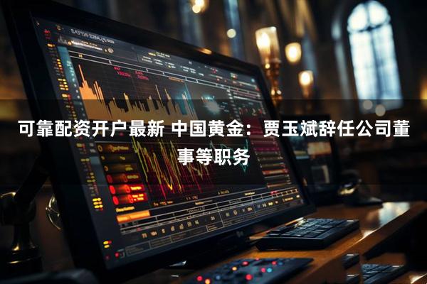 可靠配资开户最新 中国黄金：贾玉斌辞任公司董事等职务