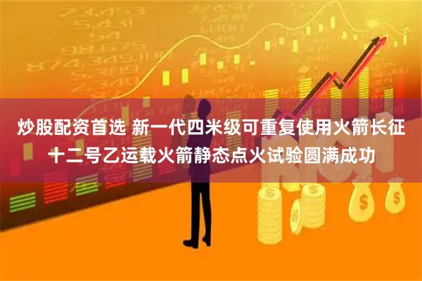 炒股配资首选 新一代四米级可重复使用火箭长征十二号乙运载火箭静态点火试验圆满成功