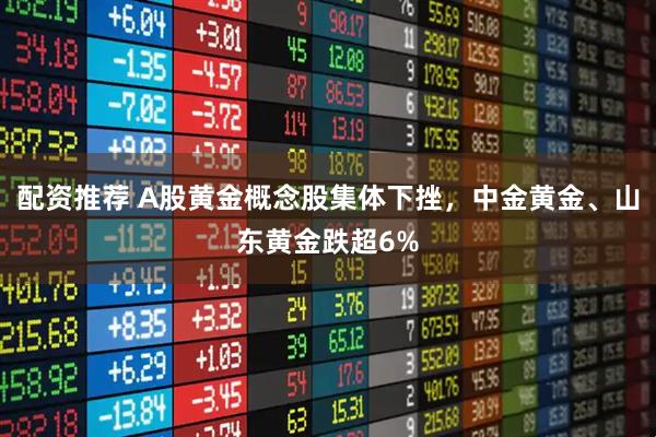 配资推荐 A股黄金概念股集体下挫，中金黄金、山东黄金跌超6%
