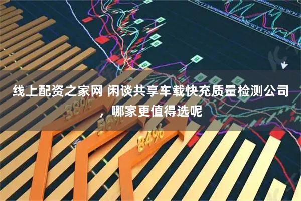 线上配资之家网 闲谈共享车载快充质量检测公司，哪家更值得选呢