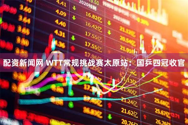 配资新闻网 WTT常规挑战赛太原站：国乒四冠收官