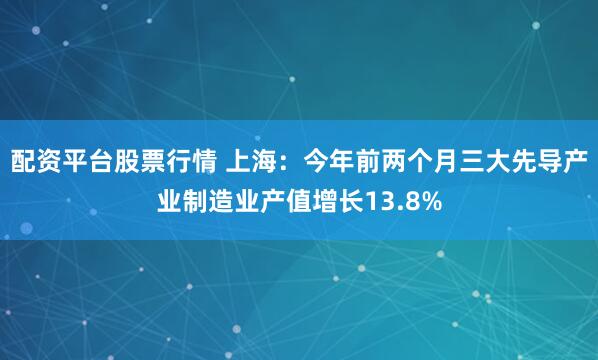 配资平台股票行情 上海：今年前两个月三大先导产业制造业产值增长13.8%