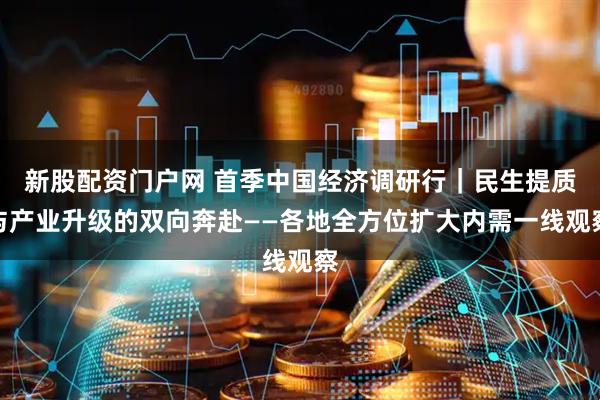 新股配资门户网 首季中国经济调研行｜民生提质与产业升级的双向奔赴——各地全方位扩大内需一线观察