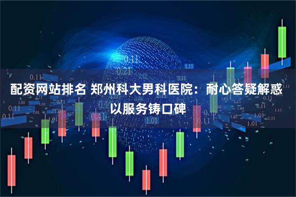 配资网站排名 郑州科大男科医院：耐心答疑解惑 以服务铸口碑