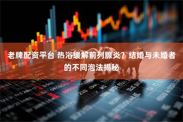 老牌配资平台 热浴缓解前列腺炎？结婚与未婚者的不同泡法揭秘