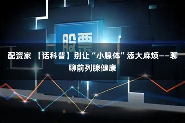 配资家 【话科普】别让“小腺体”添大麻烦——聊聊前列腺健康