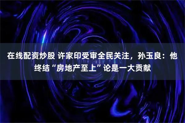 在线配资炒股 许家印受审全民关注，孙玉良：他终结“房地产至上”论是一大贡献