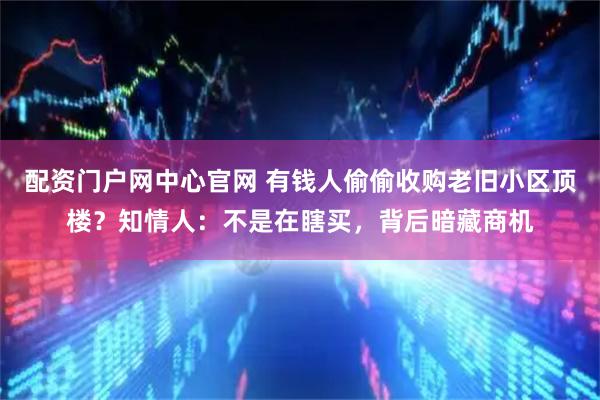 配资门户网中心官网 有钱人偷偷收购老旧小区顶楼？知情人：不是在瞎买，背后暗藏商机
