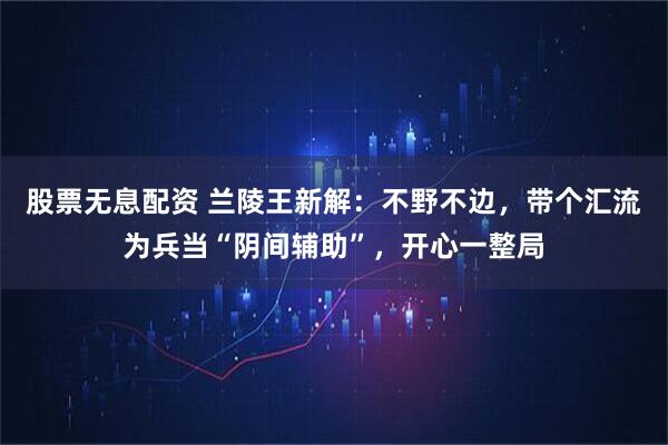 股票无息配资 兰陵王新解：不野不边，带个汇流为兵当“阴间辅助”，开心一整局
