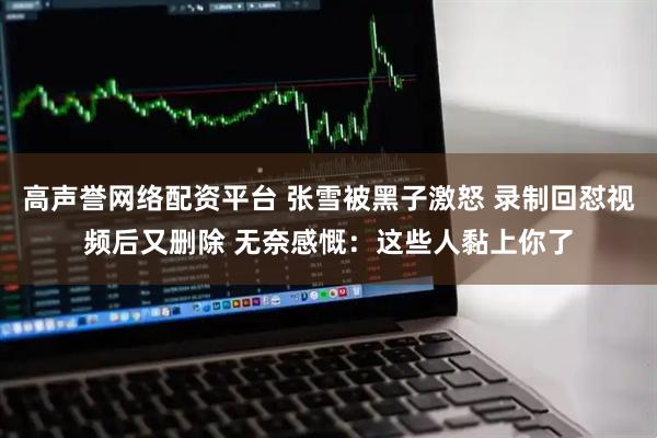 高声誉网络配资平台 张雪被黑子激怒 录制回怼视频后又删除 无奈感慨：这些人黏上你了