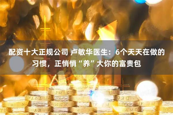 配资十大正规公司 卢敏华医生:6个天天在做的习惯,正悄悄“养”大你的富贵包