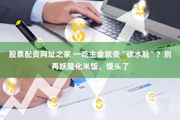 股票配资网址之家 一吃主食就变“碳水脸”？别再妖魔化米饭、馒头了