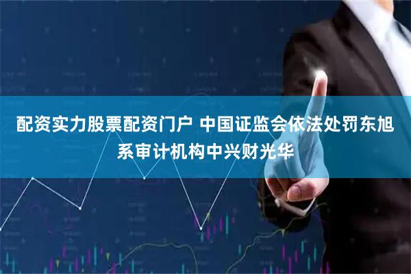 配资实力股票配资门户 中国证监会依法处罚东旭系审计机构中兴财光华