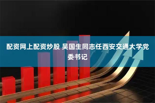 配资网上配资炒股 吴国生同志任西安交通大学党委书记