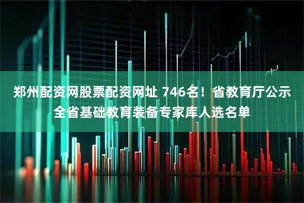 郑州配资网股票配资网址 746名！省教育厅公示全省基础教育装备专家库人选名单