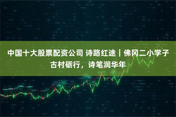 中国十大股票配资公司 诗路红途|佛冈二小学子古村砺行,诗笔润华年
