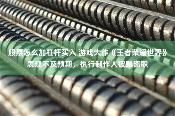 股票怎么加杠杆买入 游戏大作《王者荣耀世界》表现不及预期，执行制作人被曝离职