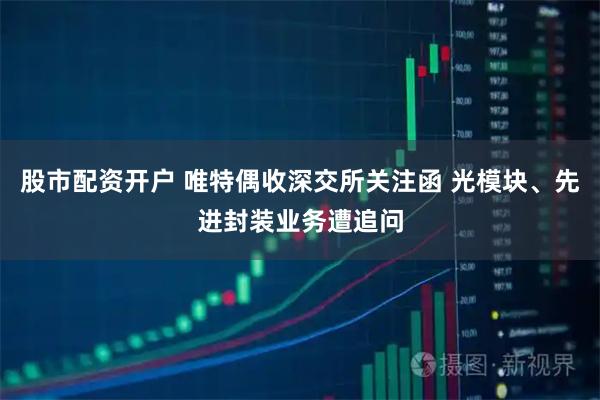 股市配资开户 唯特偶收深交所关注函 光模块、先进封装业务遭追问