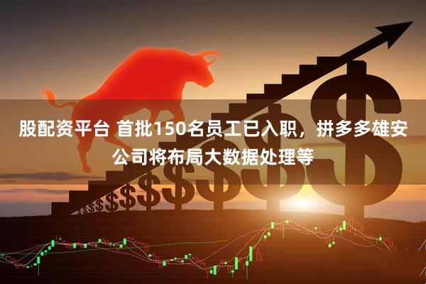 股配资平台 首批150名员工已入职，拼多多雄安公司将布局大数据处理等