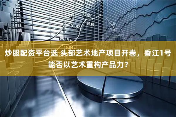 炒股配资平台选 头部艺术地产项目开卷，香江1号能否以艺术重构产品力？