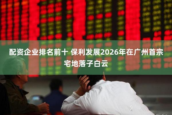 配资企业排名前十 保利发展2026年在广州首宗宅地落子白云