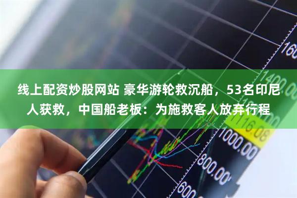 线上配资炒股网站 豪华游轮救沉船，53名印尼人获救，中国船老板：为施救客人放弃行程