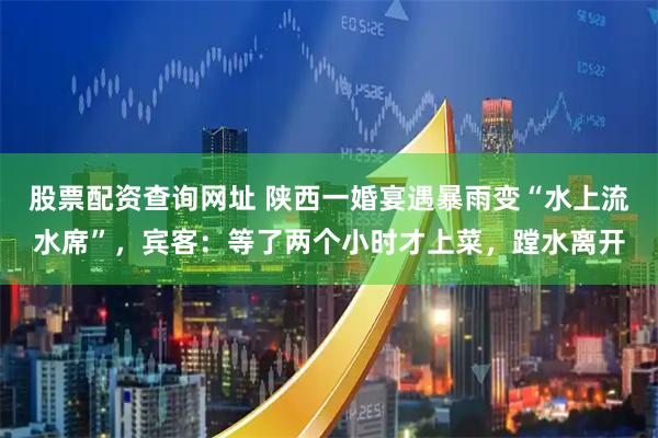 股票配资查询网址 陕西一婚宴遇暴雨变“水上流水席”，宾客：等了两个小时才上菜，蹚水离开