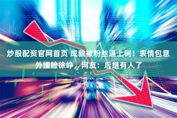 炒股配资官网首页 成毅被粉丝逼上树!表情包意外撞脸徐峥,网友:后继有人了