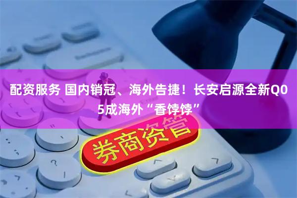 配资服务 国内销冠、海外告捷！长安启源全新Q05成海外“香饽饽”
