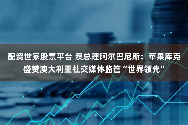 配资世家股票平台 澳总理阿尔巴尼斯：苹果库克盛赞澳大利亚社交媒体监管“世界领先”