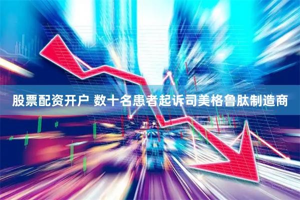 股票配资开户 数十名患者起诉司美格鲁肽制造商